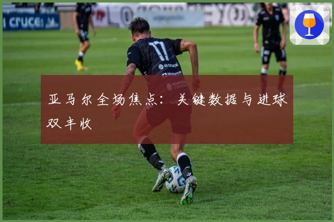 亚马尔全场焦点：关键数据与进球双丰收