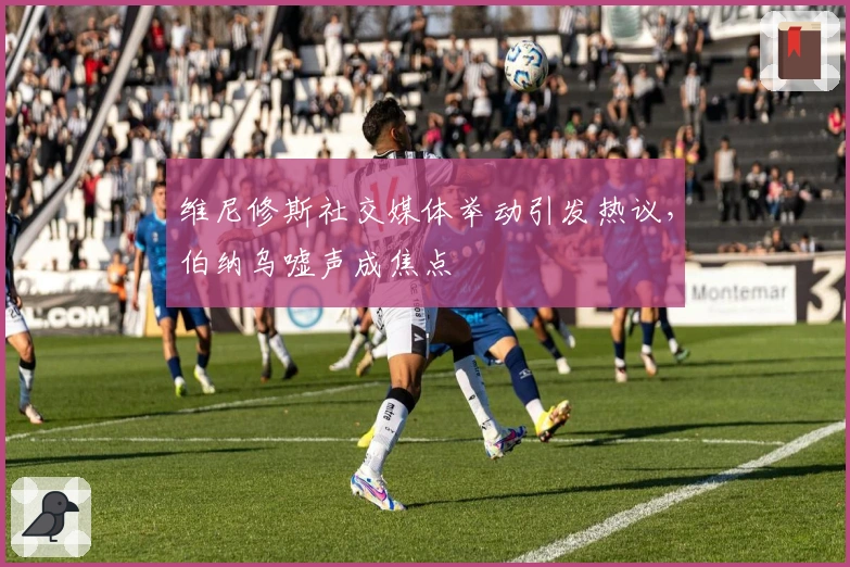 维尼修斯社交媒体举动引发热议，伯纳乌嘘声成焦点