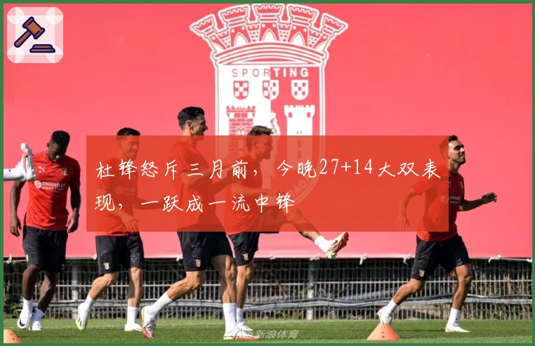 杜锋怒斥三月前，今晚27+14大双表现，一跃成一流中锋