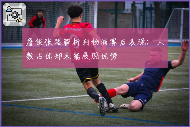 詹俊张路解析利物浦赛后表现：人数占优却未能展现优势