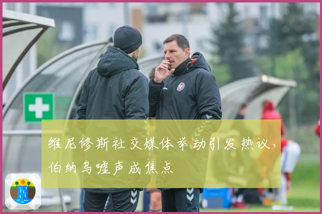 维尼修斯社交媒体举动引发热议，伯纳乌嘘声成焦点