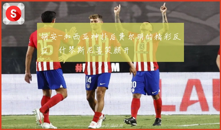 胡安-加西亚神扑后费尔明的精彩反应，什琴斯尼喜笑颜开