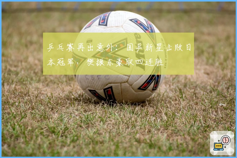 乒乓赛再出意外：国乒新星击败日本冠军，樊振东豪取四连胜